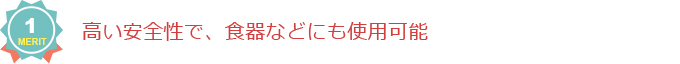 メリット1：高い安全性で、食器などにも使用可能